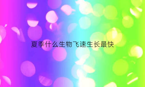夏季什么生物飞速生长最快(夏天哪些生物生长迅速)
