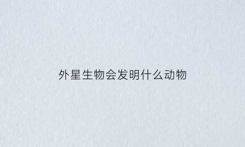 外星生物会发明什么动物(外星生物发现地球了吗)