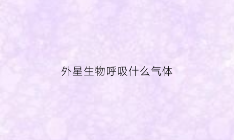外星生物呼吸什么气体(外星生物也需要氧气吗)
