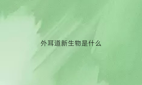 外耳道新生物是什么(啥是外耳道)