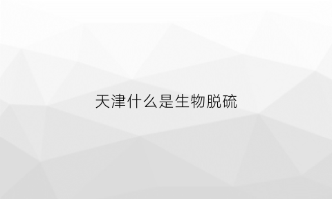 天津什么是生物脱硫(生物法脱硫的缺点)