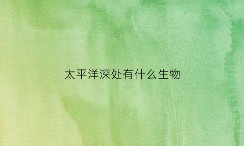 太平洋深处有什么生物(太平洋深处的有什么大怪物吗)