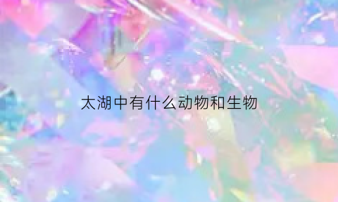 太湖中有什么动物和生物(太湖里有哪些鱼类)