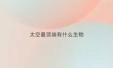 太空最顶端有什么生物(太空最高处是什么)