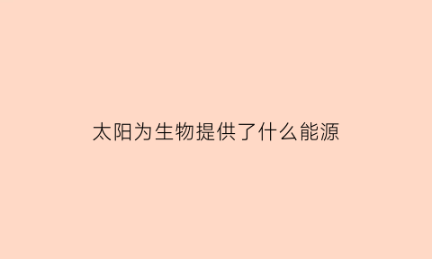 太阳为生物提供了什么能源(太阳为人类生产生活提供能源)