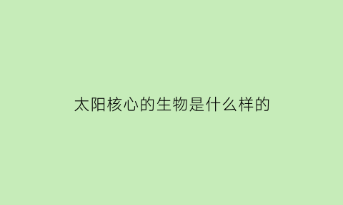 太阳核心的生物是什么样的(太阳的核心是什么样子的)