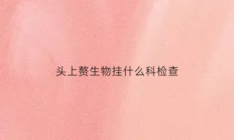头上赘生物挂什么科检查(头上赘生物挂什么科检查最好)