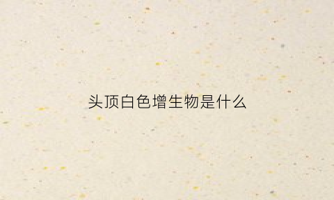 头顶白色增生物是什么(头顶长白色的斑是什么东西)