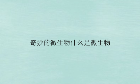 奇妙的微生物什么是微生物(微生物的神奇之处)