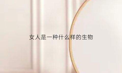 女人是一种什么样的生物(女人是一种怎么样的生物)