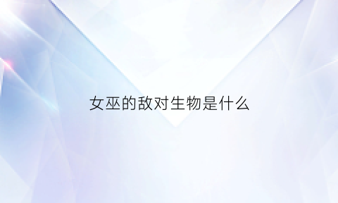 女巫的敌对生物是什么(女巫的敌对生物是什么意思)