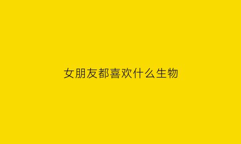 女朋友都喜欢什么生物(女朋友喜欢什么类型的男生)