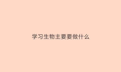 学习生物主要要做什么(学好生物需要什么能力)