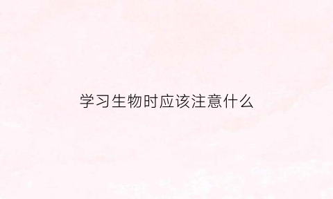 学习生物时应该注意什么(学好生物需要什么能力)