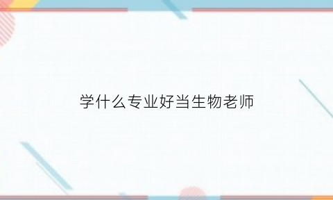 学什么专业好当生物老师(学什么专业好当生物老师好)