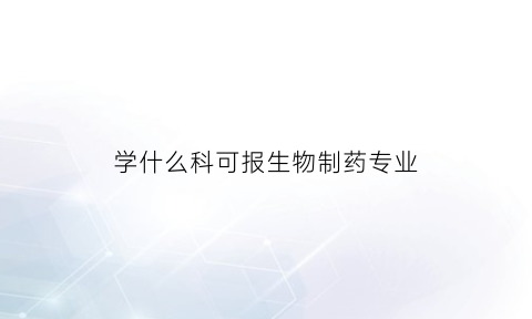 学什么科可报生物制药专业(报考生物制药专业需要选什么课吗)