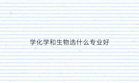 学化学和生物选什么专业好(化学和生物好学吗)