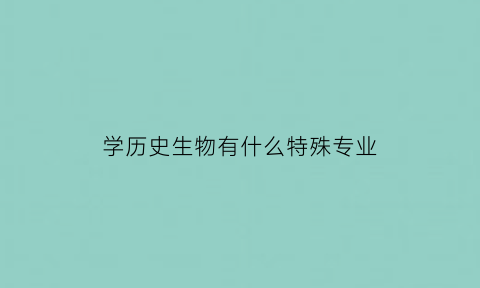 学历史生物有什么特殊专业(学历史和生物以后出来能干什么)