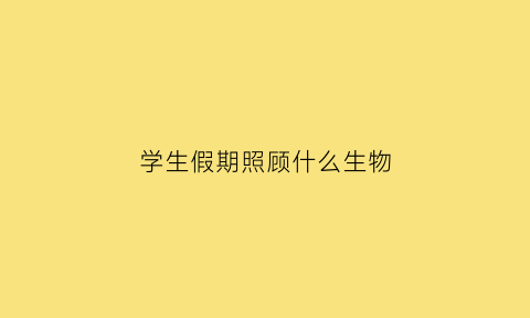 学生假期照顾什么生物(学生假期照顾什么生物好)