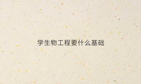 学生物工程要什么基础(生物工程需要学生物吗)