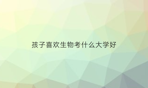 孩子喜欢生物考什么大学好(孩子喜欢生物怎么选科)