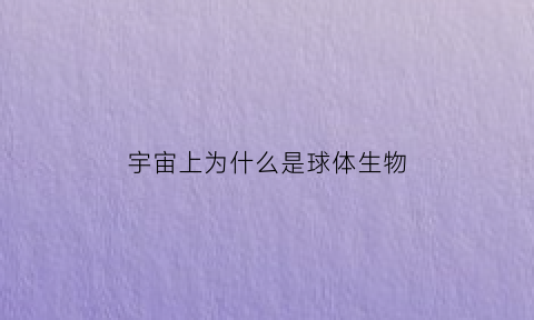 宇宙上为什么是球体生物(宇宙上为什么是球体生物呢)