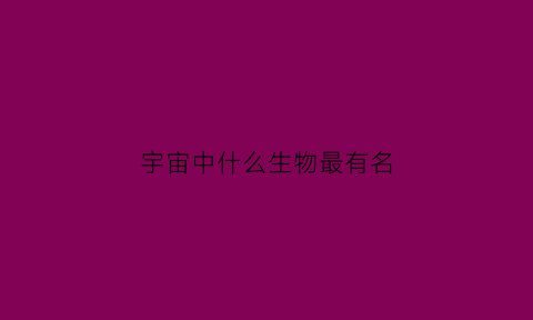 宇宙中什么生物最有名(宇宙上有什么生物)