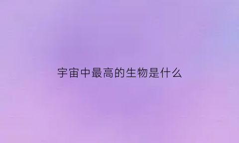宇宙中最高的生物是什么(宇宙中最高的生物是什么)