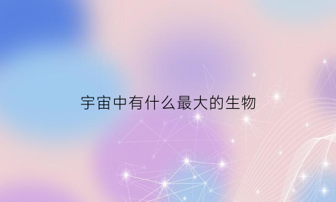 宇宙中有什么最大的生物(宇宙中最大的动物是什么动物)