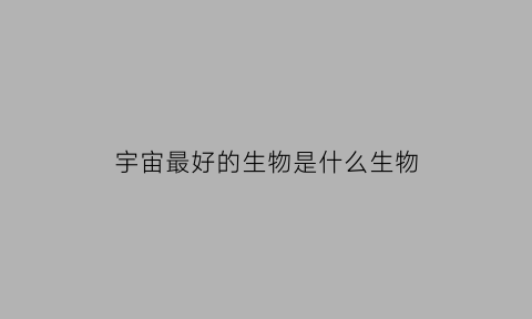宇宙最好的生物是什么生物(宇宙最厉害的生物)