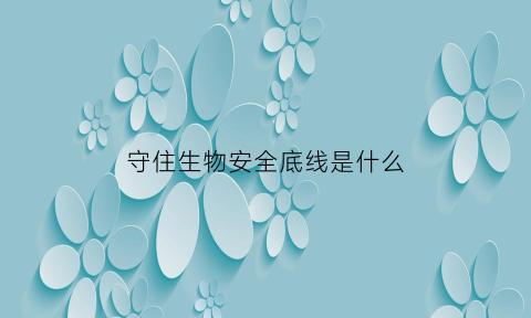 守住生物安全底线是什么(确保生物安全就是守护生命安全)