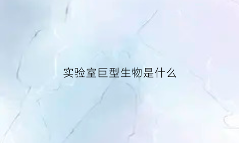 实验室巨型生物是什么(实验室巨型生物是什么动物)
