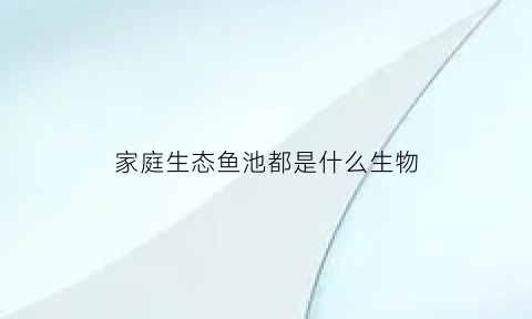 家庭生态鱼池都是什么生物(家庭生态鱼池都是什么生物种类)