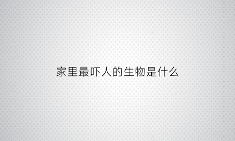 家里最吓人的生物是什么(在家中最怕的人是谁)