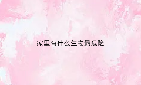 家里有什么生物最危险(家里有什么危险的东西)