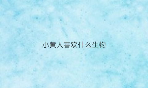 小黄人喜欢什么生物(小黄人不喜欢什么)