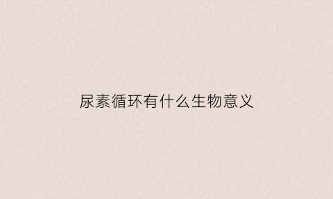 尿素循环有什么生物意义(尿素循环的基本特点)