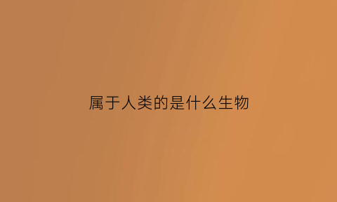属于人类的是什么生物(人类属于什么生物类种)