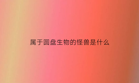 属于圆盘生物的怪兽是什么(圆盘生物有哪些)