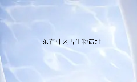 山东有什么古生物遗址(山东有什么古生物遗址嘛)