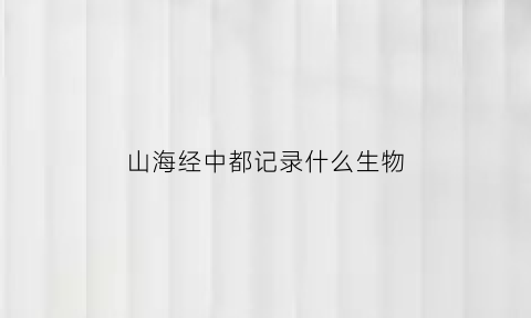 山海经中都记录什么生物(山海经记载了什么动物)