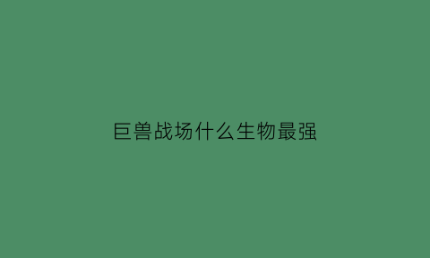 巨兽战场什么生物最强(巨兽战场那些巨兽值得培养)