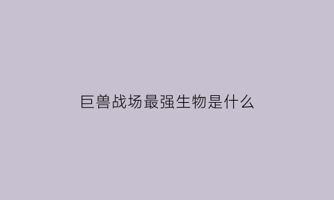 巨兽战场最强生物是什么(巨兽战场百科)