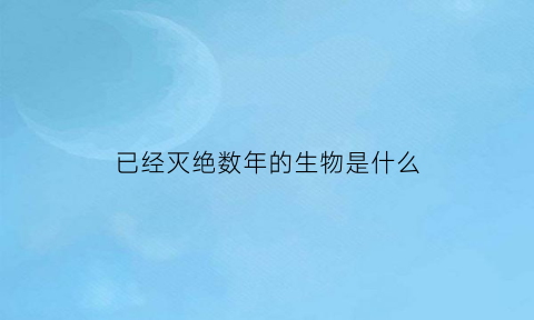 已经灭绝数年的生物是什么(已经灭绝的所有生物)