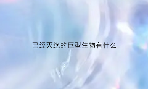 已经灭绝的巨型生物有什么(己灭绝的巨型海洋生物)