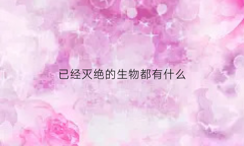 已经灭绝的生物都有什么(那些已经灭绝的生物)