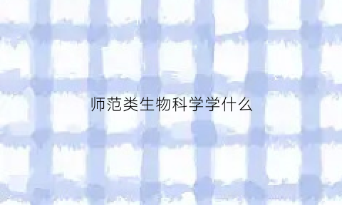 师范类生物科学学什么(师范类生物科学好就业吗)