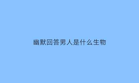 幽默回答男人是什么生物(男人是什么生物女人是什么生物)