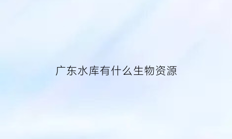 广东水库有什么生物资源(广东水库一般都有什么鱼)