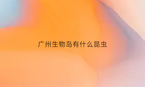 广州生物岛有什么昆虫(广州生物岛做什么的)